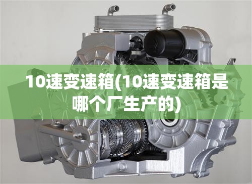 10速变速箱(10速变速箱是哪个厂生产的) 10速变速箱(10速变速箱是哪个厂生产的)
