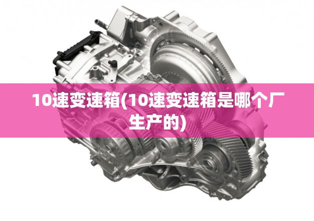 10速变速箱(10速变速箱是哪个厂生产的) 10速变速箱(10速变速箱是哪个厂生产的)