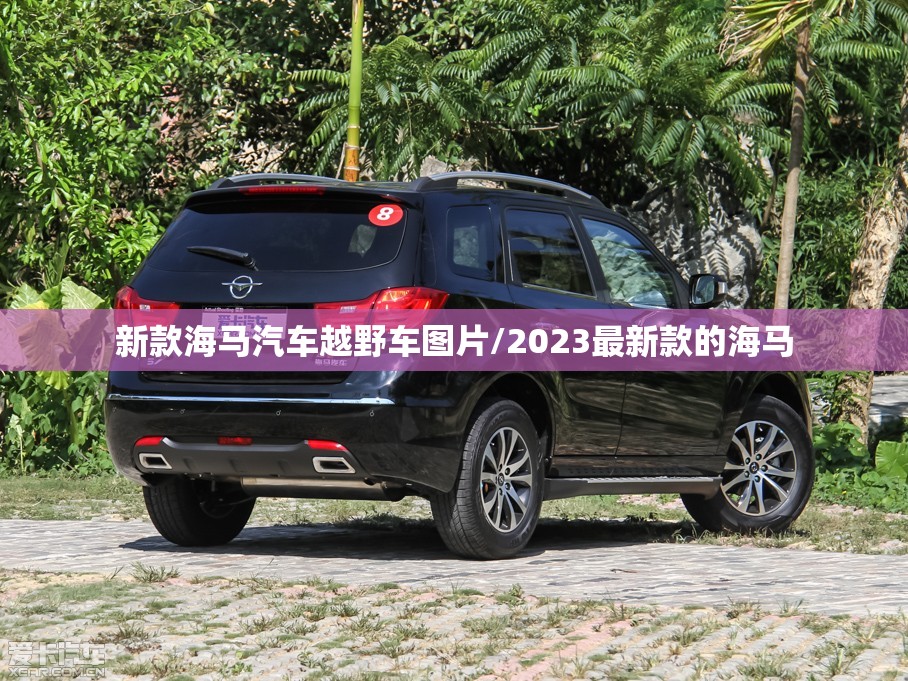 新款海马汽车越野车图片/2023最新款的海马 新款海马汽车越野车图片/2023最新款的海马