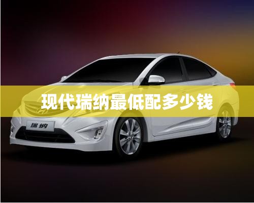 现代瑞纳最低配多少钱 现代瑞纳最低配多少钱