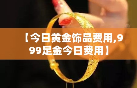 【今日黄金饰品费用,999足金今日费用】 【今日黄金饰品费用,999足金今日费用】