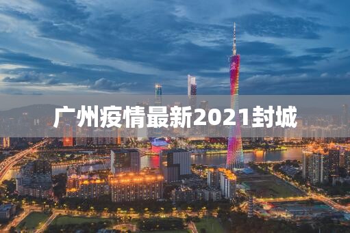 广州疫情最新2021封城/广州疫情最新通报 广州疫情最新2021封城/广州疫情最新通报