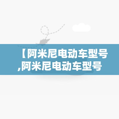 【阿米尼电动车型号,阿米尼电动车型号明细经典款】 【阿米尼电动车型号,阿米尼电动车型号明细经典款】