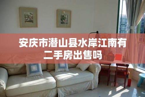 安庆市潜山县水岸江南有二手房出售吗 安庆市潜山县水岸江南有二手房出售吗