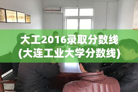大工2016录取分数线(大连工业大学分数线) 大工2016录取分数线(大连工业大学分数线)