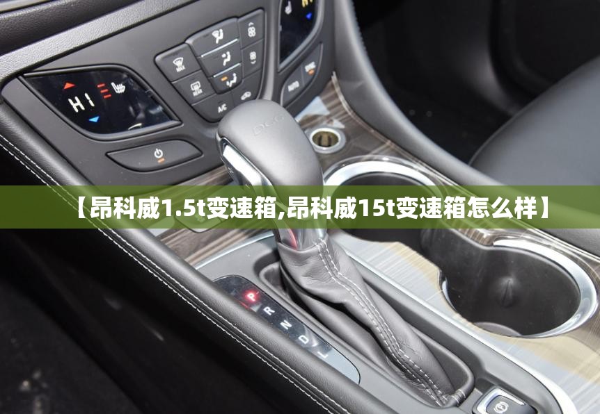 【昂科威1.5t变速箱,昂科威15t变速箱怎么样】 【昂科威1.5t变速箱,昂科威15t变速箱怎么样】
