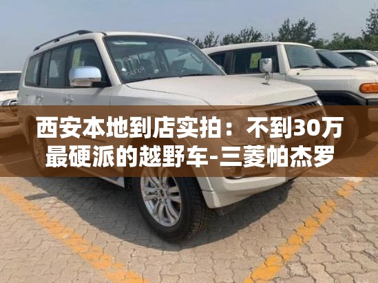 西安本地到店实拍:不到30万最硬派的越野车-三菱帕杰罗·劲畅 西安本地到店实拍:不到30万最硬派的越野车-三菱帕杰罗·劲畅
