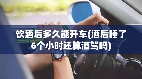 饮酒后多久能开车(酒后睡了6个小时还算酒驾吗)