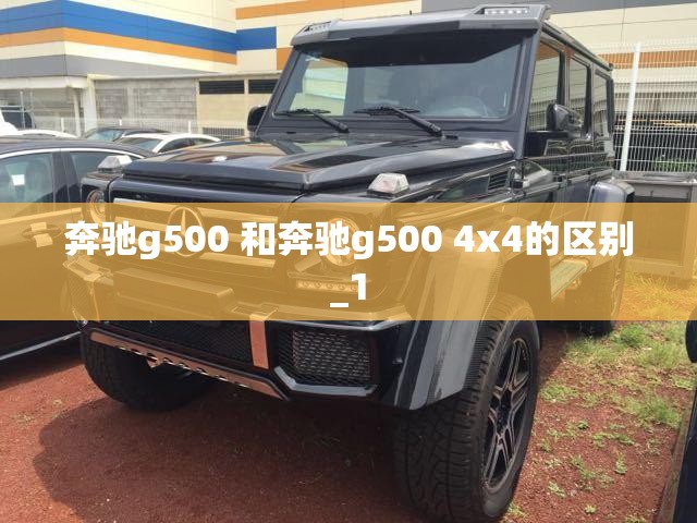 奔驰g500 和奔驰g500 4x4的区别_1 奔驰g500 和奔驰g500 4x4的区别_1