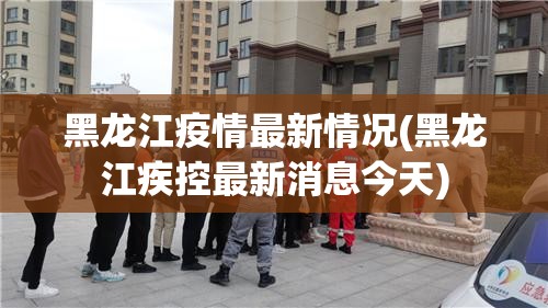 黑龙江疫情最新情况(黑龙江疾控最新消息今天)