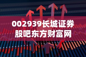 002939长城证券股吧东方财富网 002939长城证券股吧东方财富网