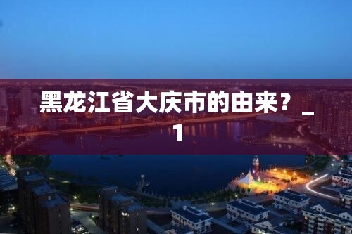 黑龙江省大庆市的由来?_1 黑龙江省大庆市的由来?_1