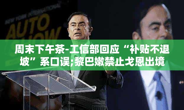 周末下午茶-工信部回应“补贴不退坡”系口误;黎巴嫩禁止戈恩出境