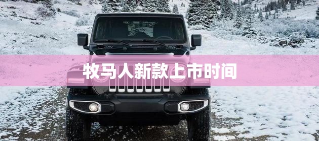 牧马人新款上市时间/牧马人新款上市时间和费用 牧马人新款上市时间/牧马人新款上市时间和费用
