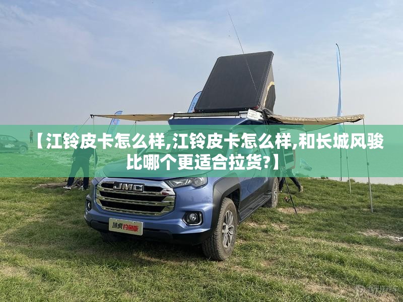 【江铃皮卡怎么样,江铃皮卡怎么样,和长城风骏比哪个更适合拉货?】 【江铃皮卡怎么样,江铃皮卡怎么样,和长城风骏比哪个更适合拉货?】