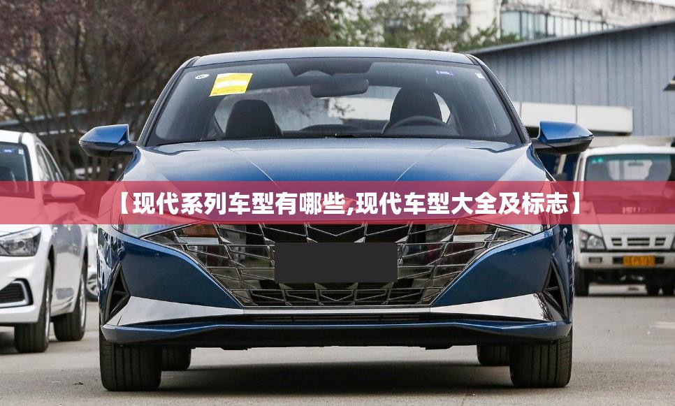 【现代系列车型有哪些,现代车型大全及标志】 【现代系列车型有哪些,现代车型大全及标志】