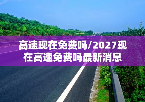 高速现在免费吗/2027现在高速免费吗最新消息 高速现在免费吗/2027现在高速免费吗最新消息