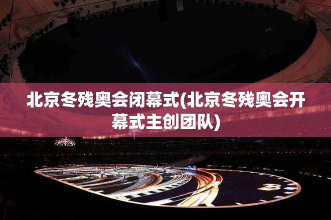 北京冬残奥会闭幕式(北京冬残奥会开幕式主创团队)