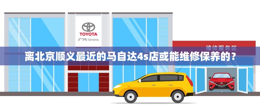 离北京顺义最近的马自达4s店或能维修保养的？