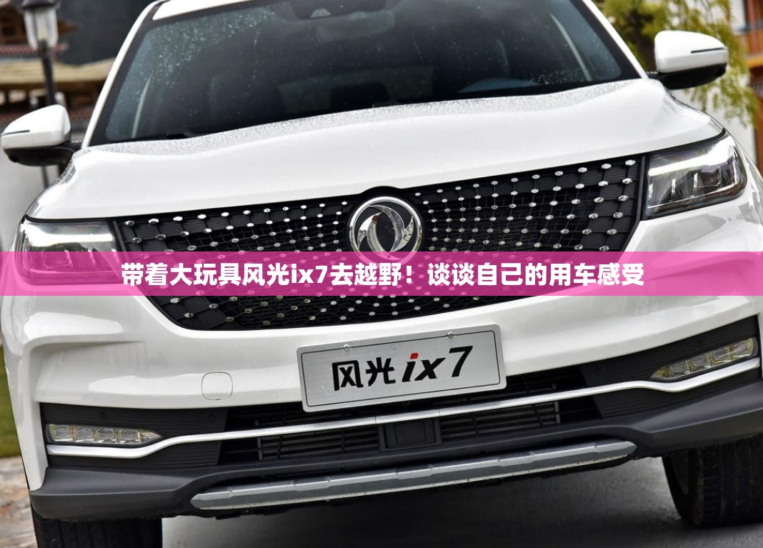 带着大玩具风光ix7去越野！谈谈自己的用车感受