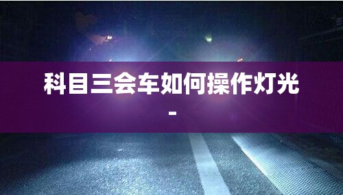 科目三会车如何操作灯光- 科目三会车如何操作灯光-